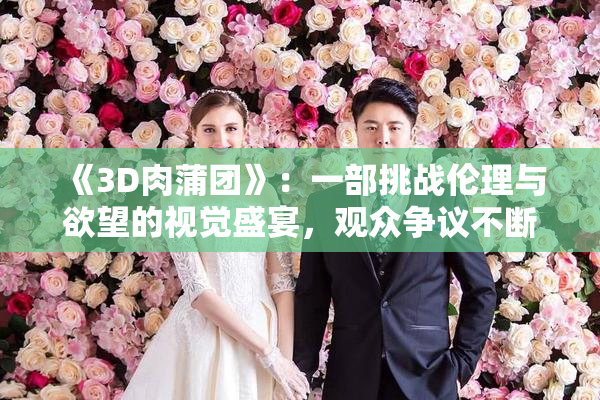 《3D肉蒲团》：一部挑战伦理与欲望的视觉盛宴，观众争议不断