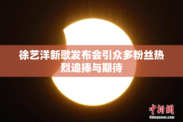 徐艺洋新歌发布会引众多粉丝热烈追捧与期待