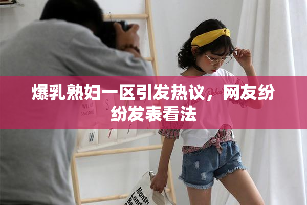 爆乳熟妇一区引发热议，网友纷纷发表看法