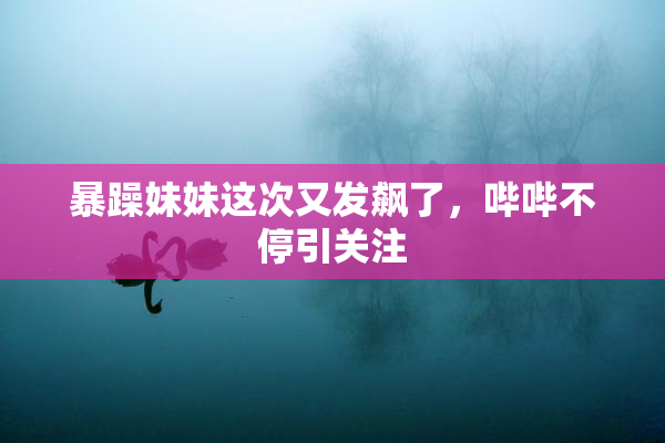 暴躁妹妹这次又发飙了，哔哔不停引关注