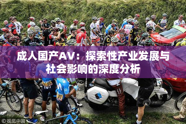 成人国产AV：探索性产业发展与社会影响的深度分析