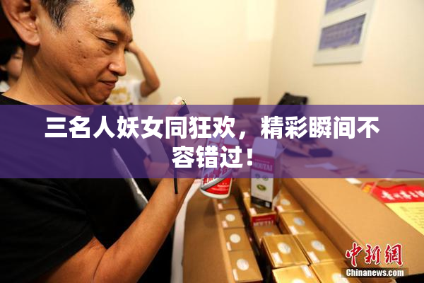 三名人妖女同狂欢，精彩瞬间不容错过！
