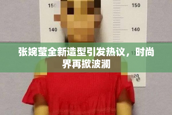 张婉莹全新造型引发热议，时尚界再掀波澜
