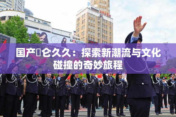 国产婬仑久久：探索新潮流与文化碰撞的奇妙旅程