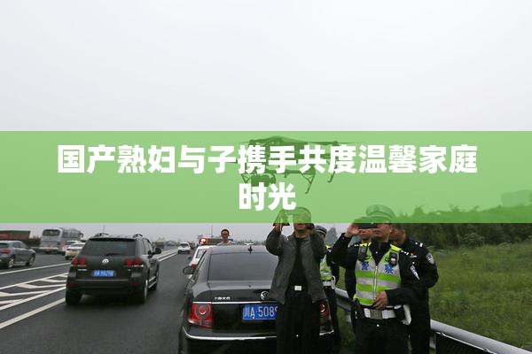 国产熟妇与子携手共度温馨家庭时光