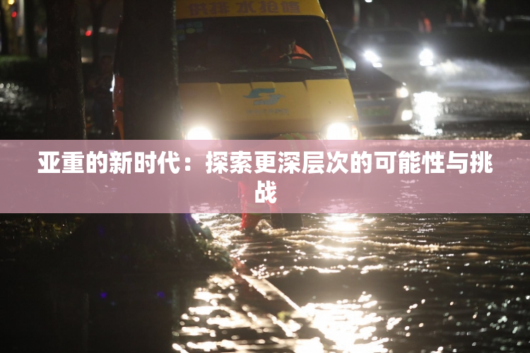亚重的新时代：探索更深层次的可能性与挑战