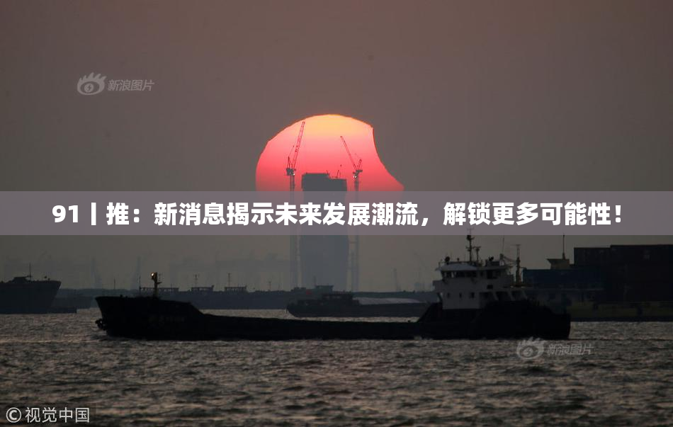 91丨推：新消息揭示未来发展潮流，解锁更多可能性！