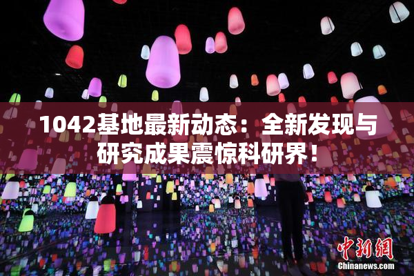 1042基地最新动态：全新发现与研究成果震惊科研界！