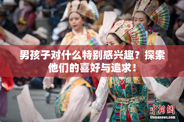 男孩子对什么特别感兴趣？探索他们的喜好与追求！