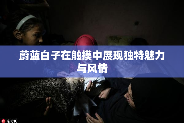蔚蓝白子在触摸中展现独特魅力与风情
