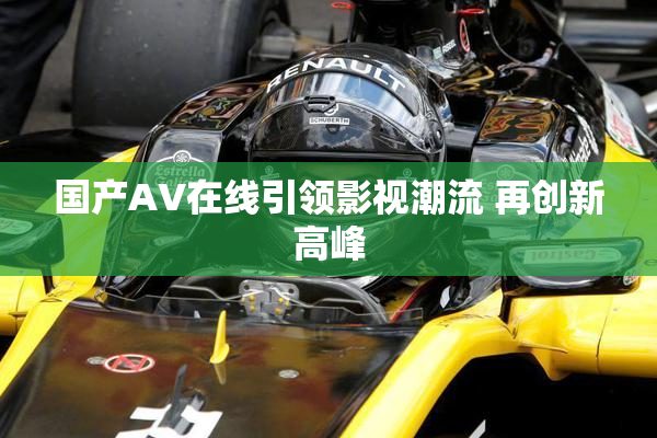 国产AV在线引领影视潮流 再创新高峰