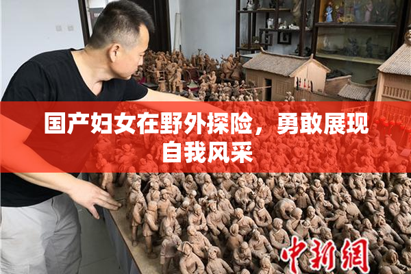 国产妇女在野外探险，勇敢展现自我风采