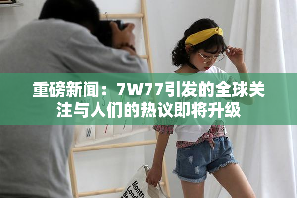 重磅新闻：7W77引发的全球关注与人们的热议即将升级