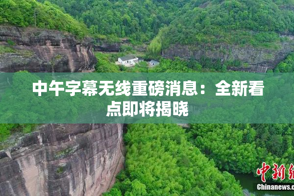 中午字幕无线重磅消息：全新看点即将揭晓