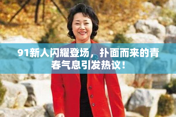91新人闪耀登场，扑面而来的青春气息引发热议！