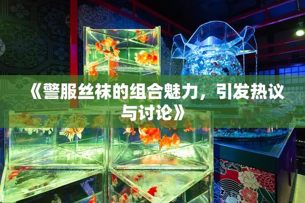 《警服丝袜的组合魅力，引发热议与讨论》