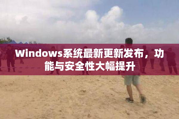 Windows系统最新更新发布，功能与安全性大幅提升