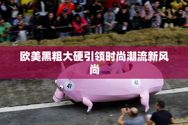 欧美黑粗大硬引领时尚潮流新风尚