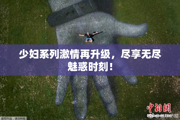 少妇系列激情再升级，尽享无尽魅惑时刻！