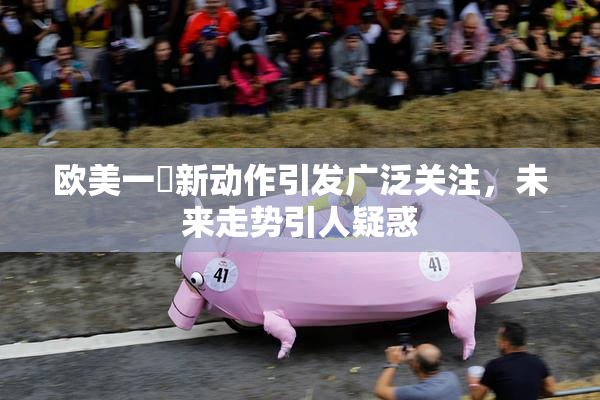 欧美一級新动作引发广泛关注，未来走势引人疑惑
