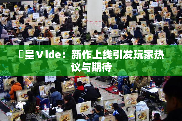 嘼皇Ⅴide：新作上线引发玩家热议与期待