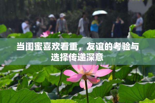 当闺蜜喜欢看重，友谊的考验与选择传递深意