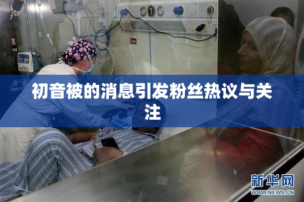 初音被的消息引发粉丝热议与关注