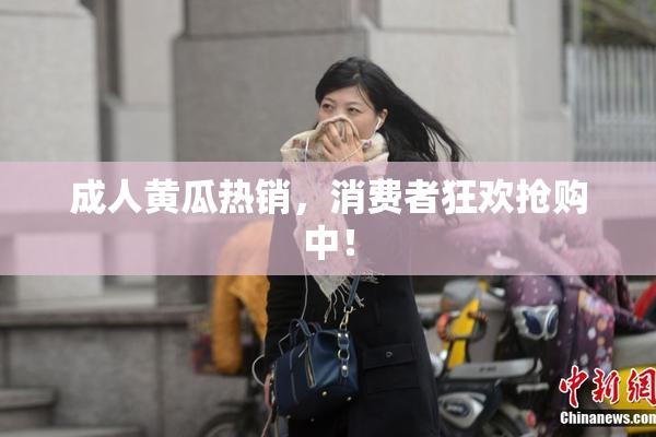 成人黄瓜热销，消费者狂欢抢购中！