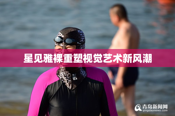 星见雅裸重塑视觉艺术新风潮