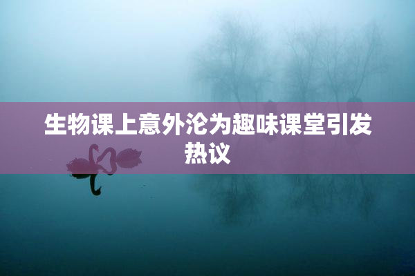 生物课上意外沦为趣味课堂引发热议