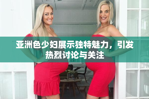 亚洲色少妇展示独特魅力，引发热烈讨论与关注