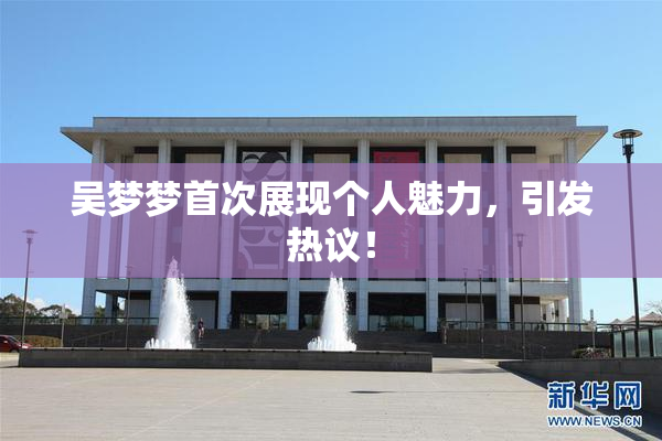 吴梦梦首次展现个人魅力，引发热议！