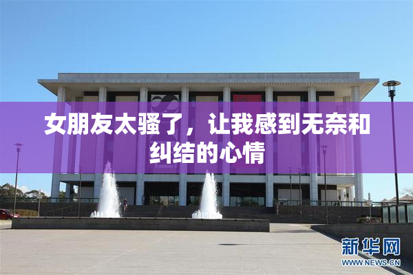 女朋友太骚了，让我感到无奈和纠结的心情