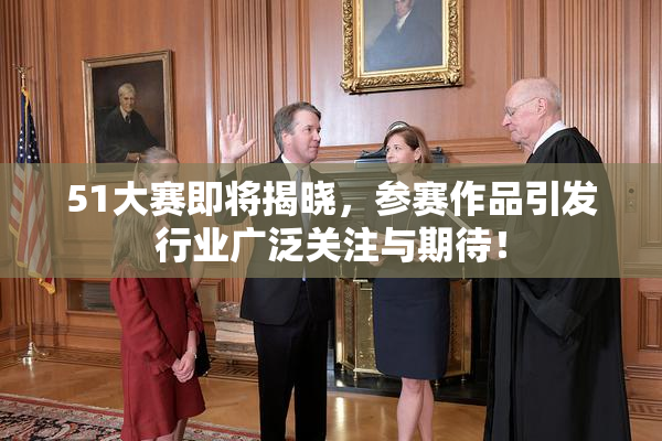 51大赛即将揭晓，参赛作品引发行业广泛关注与期待！