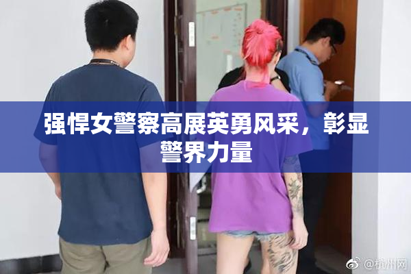 强悍女警察高展英勇风采，彰显警界力量