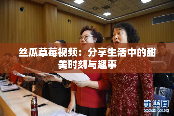 丝瓜草莓视频：分享生活中的甜美时刻与趣事