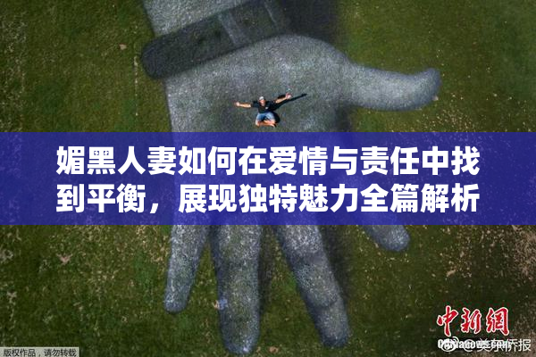 媚黑人妻如何在爱情与责任中找到平衡，展现独特魅力全篇解析