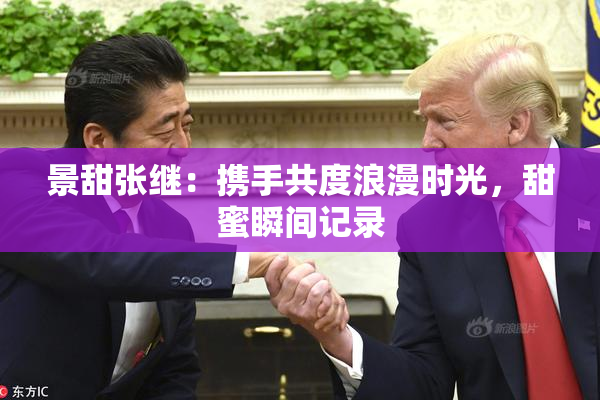 景甜张继：携手共度浪漫时光，甜蜜瞬间记录