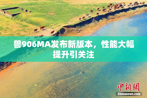 兽906MA发布新版本，性能大幅提升引关注
