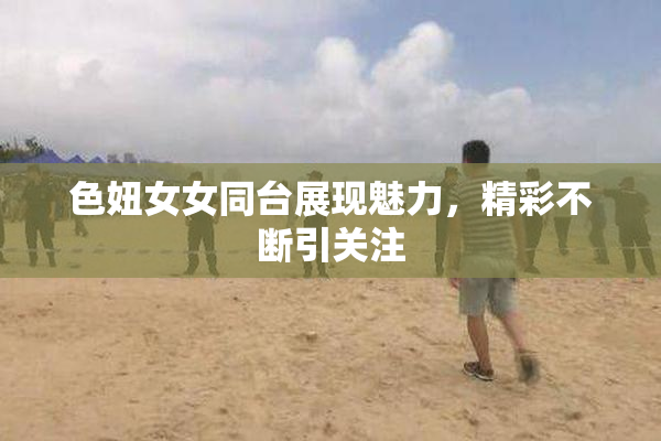 色妞女女同台展现魅力，精彩不断引关注