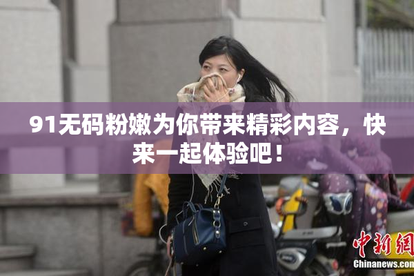 91无码粉嫩为你带来精彩内容，快来一起体验吧！