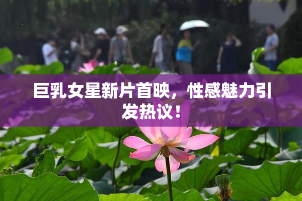 巨乳女星新片首映，性感魅力引发热议！