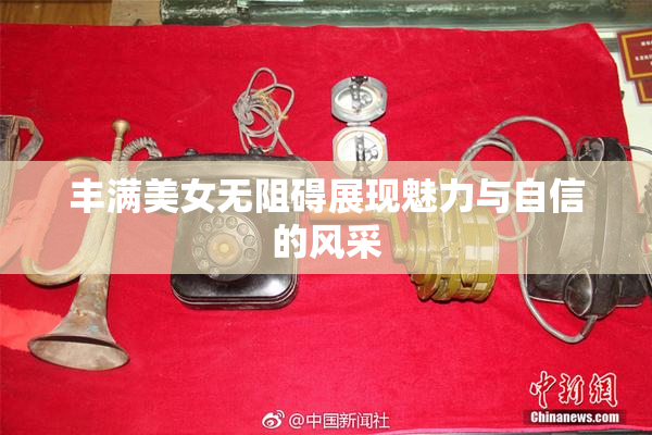 丰满美女无阻碍展现魅力与自信的风采