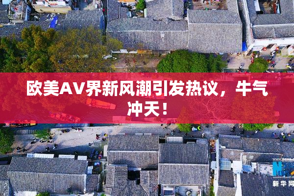 欧美AV界新风潮引发热议，牛气冲天！