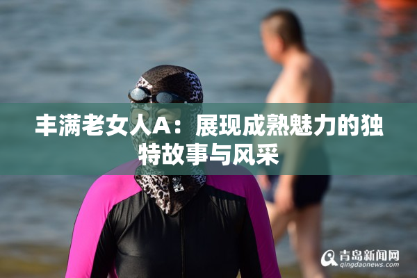 丰满老女人A：展现成熟魅力的独特故事与风采