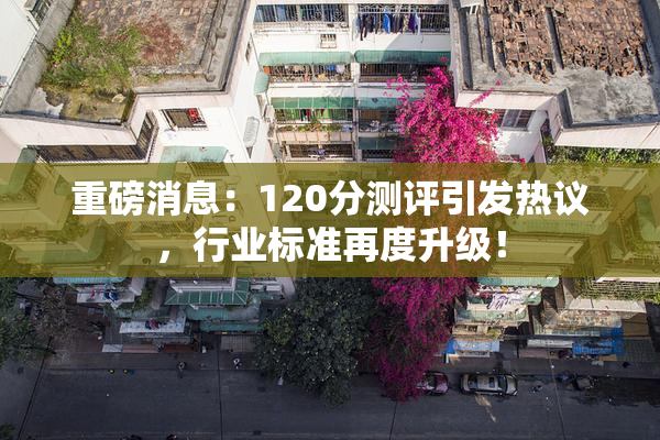 重磅消息：120分测评引发热议，行业标准再度升级！