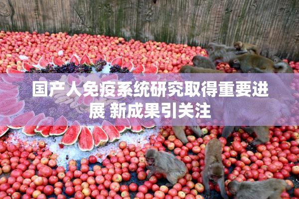 国产人免疫系统研究取得重要进展 新成果引关注