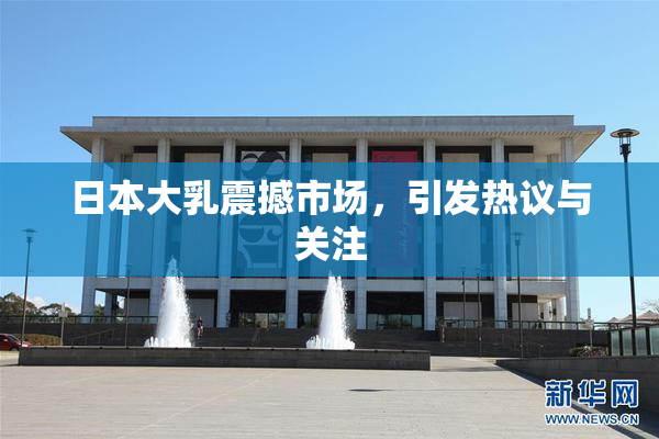 日本大乳震撼市场，引发热议与关注