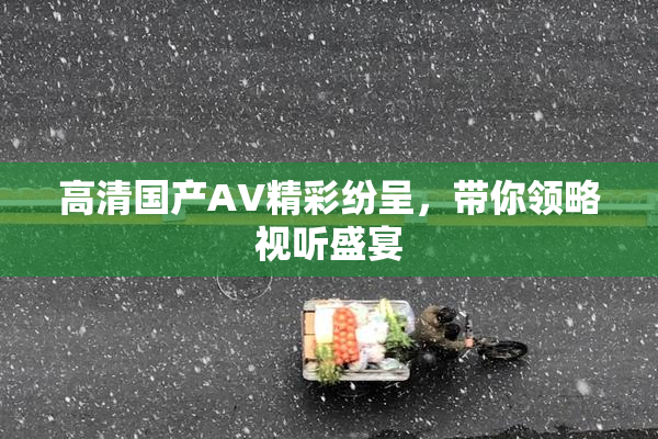 高清国产AV精彩纷呈，带你领略视听盛宴