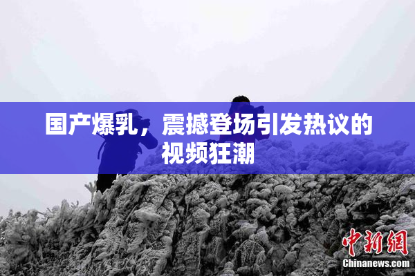 国产爆乳，震撼登场引发热议的视频狂潮
